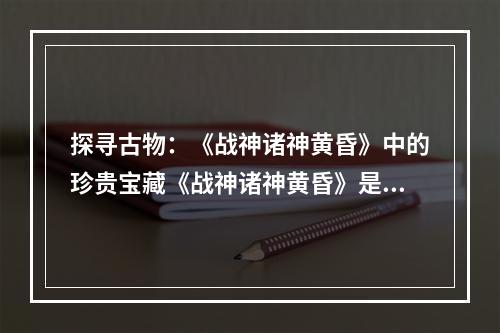 探寻古物：《战神诸神黄昏》中的珍贵宝藏《战神诸神黄昏》是一款备受玩家热爱的动作冒险游戏，游戏中的古物收集更是一大亮点。如果你也是一名游戏爱好者，想要获得全部古物