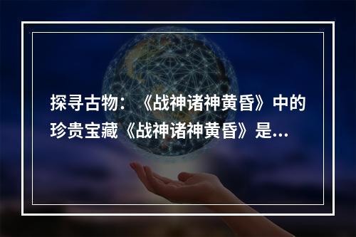 探寻古物：《战神诸神黄昏》中的珍贵宝藏《战神诸神黄昏》是一款备受玩家热爱的动作冒险游戏，游戏中的古物收集更是一大亮点。如果你也是一名游戏爱好者，想要获得全部古物