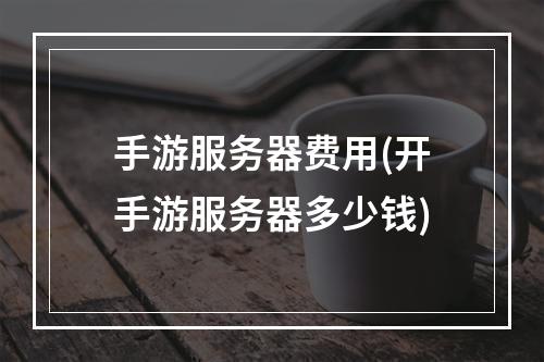 手游服务器费用(开手游服务器多少钱)