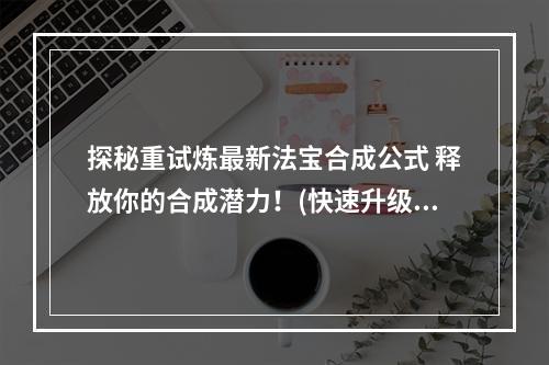 探秘重试炼最新法宝合成公式 释放你的合成潜力！(快速升级 少走弯路)(《重试炼》法宝合成大揭秘 独家教你如何获得顶级法宝！(绝密合成技巧 曝光最新合成表))