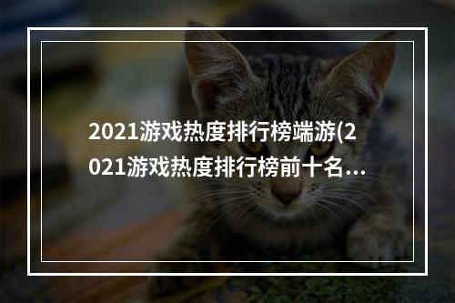 2021游戏热度排行榜端游(2021游戏热度排行榜前十名大全 2021年人气较高的游戏)