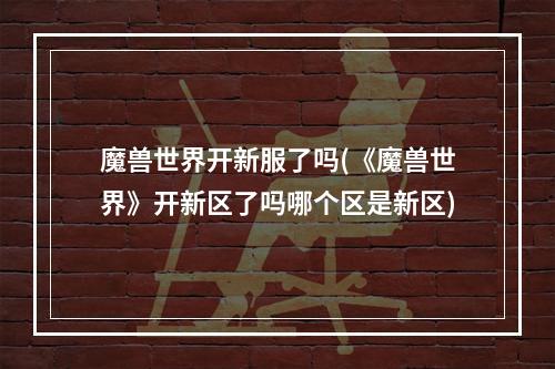 魔兽世界开新服了吗(《魔兽世界》开新区了吗哪个区是新区)