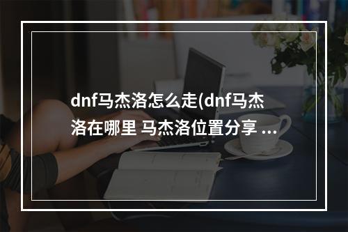 dnf马杰洛怎么走(dnf马杰洛在哪里 马杰洛位置分享 )