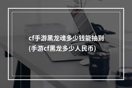 cf手游黑龙魂多少钱能抽到(手游cf黑龙多少人民币)