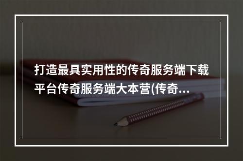 打造最具实用性的传奇服务端下载平台传奇服务端大本营(传奇服务端下载gm基地)