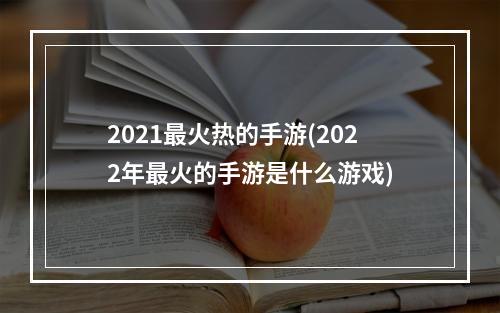 2021最火热的手游(2022年最火的手游是什么游戏)