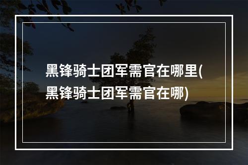 黑锋骑士团军需官在哪里(黑锋骑士团军需官在哪)