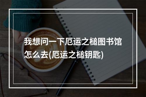 我想问一下厄运之槌图书馆怎么去(厄运之槌钥匙)