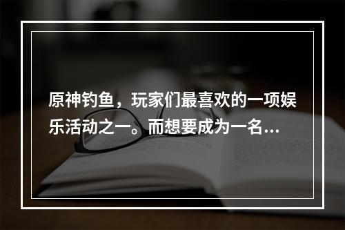 原神钓鱼，玩家们最喜欢的一项娱乐活动之一。而想要成为一名合格的钓手，必须了解原神中各个钓鱼点的分布情况。本文将为大家介绍原神钓鱼地点分布图和钓鱼点大全，让您轻松