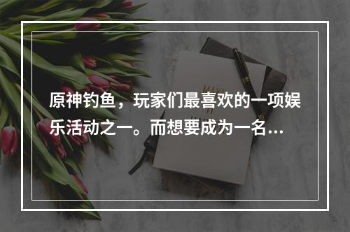 原神钓鱼，玩家们最喜欢的一项娱乐活动之一。而想要成为一名合格的钓手，必须了解原神中各个钓鱼点的分布情况。本文将为大家介绍原神钓鱼地点分布图和钓鱼点大全，让您轻松