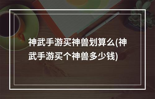 神武手游买神兽划算么(神武手游买个神兽多少钱)