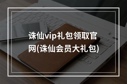 诛仙vip礼包领取官网(诛仙会员大礼包)