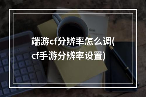 端游cf分辨率怎么调(cf手游分辨率设置)