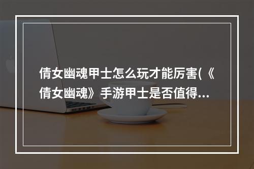 倩女幽魂甲士怎么玩才能厉害(《倩女幽魂》手游甲士是否值得新手玩家使用 倩女幽魂)