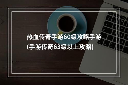 热血传奇手游60级攻略手游(手游传奇63级以上攻略)