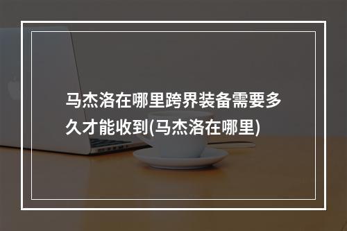 马杰洛在哪里跨界装备需要多久才能收到(马杰洛在哪里)