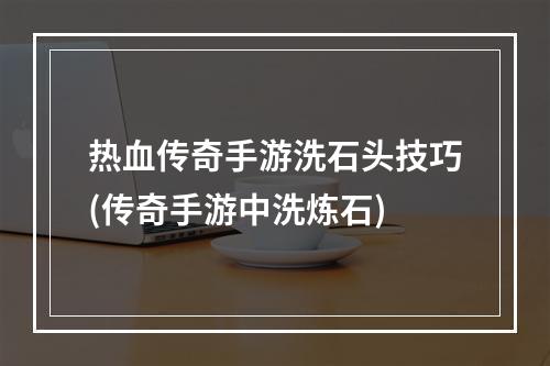 热血传奇手游洗石头技巧(传奇手游中洗炼石)