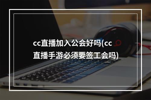 cc直播加入公会好吗(cc直播手游必须要签工会吗)