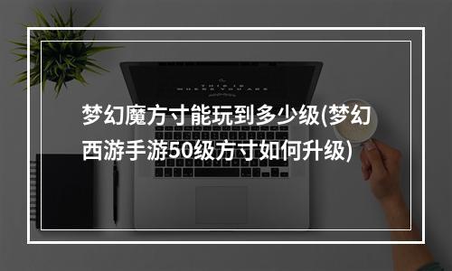 梦幻魔方寸能玩到多少级(梦幻西游手游50级方寸如何升级)