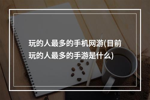 玩的人最多的手机网游(目前玩的人最多的手游是什么)