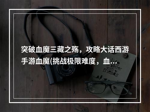 突破血魔三藏之殇，攻略大话西游手游血魔(挑战极限难度，血魔魔题大话西游手游攻略)