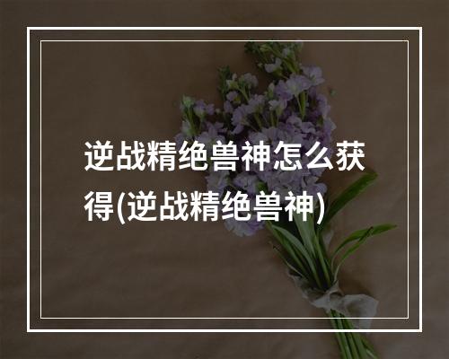 逆战精绝兽神怎么获得(逆战精绝兽神)