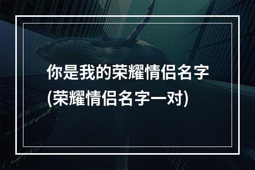 你是我的荣耀情侣名字(荣耀情侣名字一对)