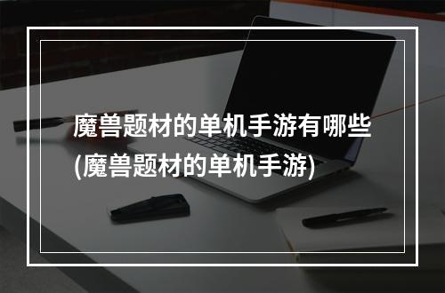 魔兽题材的单机手游有哪些(魔兽题材的单机手游)