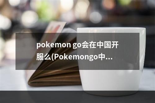 pokemon go会在中国开服么(Pokemongo中国什么时候可以玩口袋妖怪go国内能玩吗)