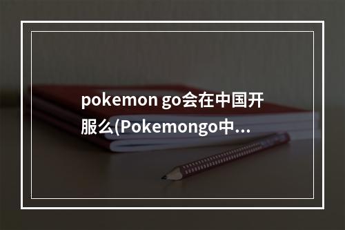 pokemon go会在中国开服么(Pokemongo中国什么时候可以玩口袋妖怪go国内能玩吗)