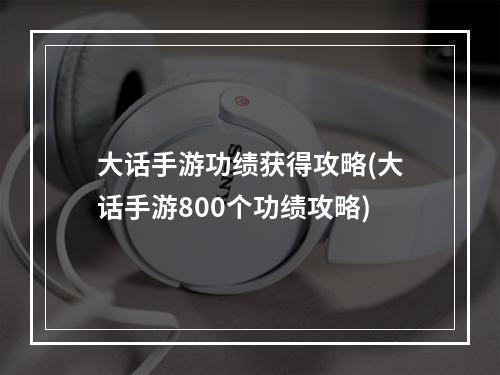 大话手游功绩获得攻略(大话手游800个功绩攻略)