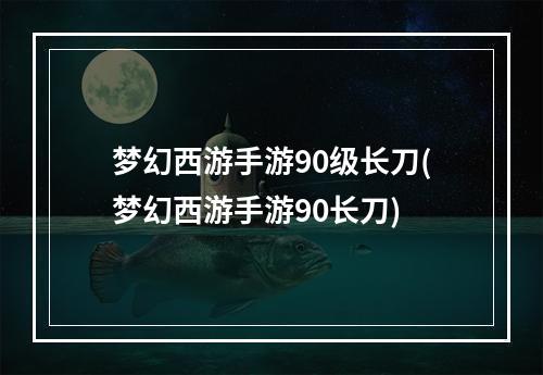 梦幻西游手游90级长刀(梦幻西游手游90长刀)