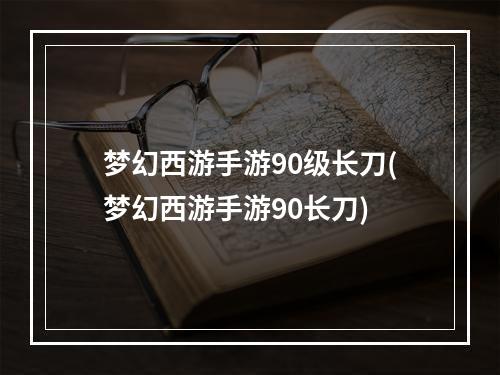 梦幻西游手游90级长刀(梦幻西游手游90长刀)