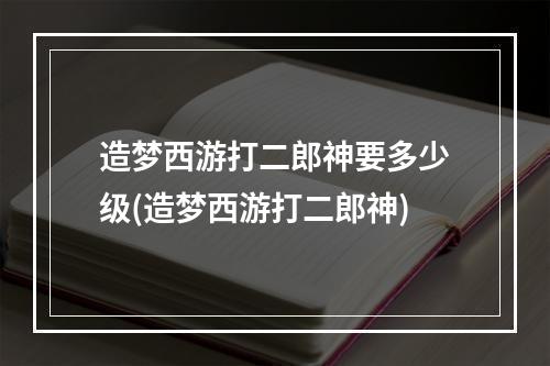 造梦西游打二郎神要多少级(造梦西游打二郎神)