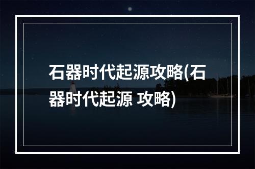 石器时代起源攻略(石器时代起源 攻略)