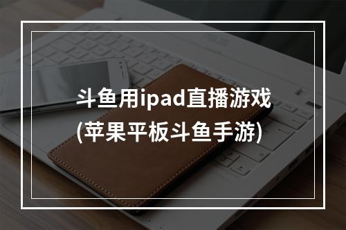 斗鱼用ipad直播游戏(苹果平板斗鱼手游)