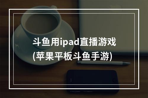 斗鱼用ipad直播游戏(苹果平板斗鱼手游)