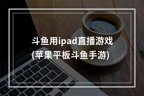 斗鱼用ipad直播游戏(苹果平板斗鱼手游)