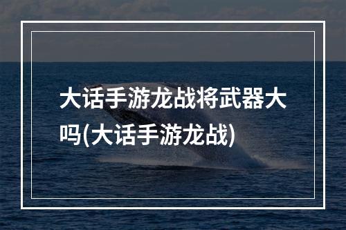 大话手游龙战将武器大吗(大话手游龙战)