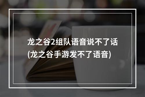 龙之谷2组队语音说不了话(龙之谷手游发不了语音)