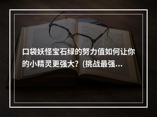 口袋妖怪宝石绿的努力值如何让你的小精灵更强大？(挑战最强大的对手努力值在口袋妖怪宝石绿的重要性)