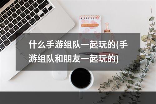 什么手游组队一起玩的(手游组队和朋友一起玩的)