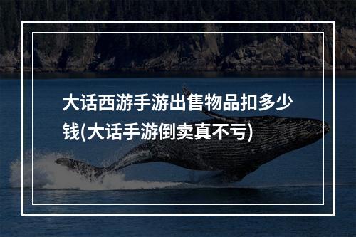 大话西游手游出售物品扣多少钱(大话手游倒卖真不亏)