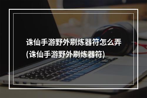 诛仙手游野外刷炼器符怎么弄(诛仙手游野外刷炼器符)