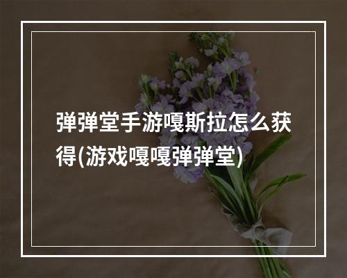 弹弹堂手游嘎斯拉怎么获得(游戏嘎嘎弹弹堂)