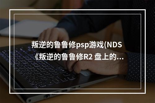 叛逆的鲁鲁修psp游戏(NDS《叛逆的鲁鲁修R2 盘上的契约剧场》上手指南)