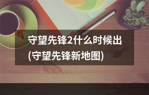 守望先锋2什么时候出(守望先锋新地图)