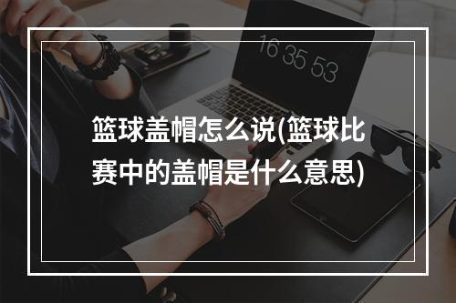 篮球盖帽怎么说(篮球比赛中的盖帽是什么意思)