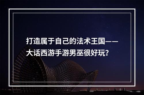 打造属于自己的法术王国——大话西游手游男巫很好玩？