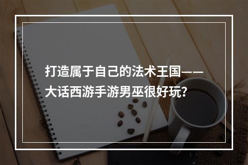 打造属于自己的法术王国——大话西游手游男巫很好玩？